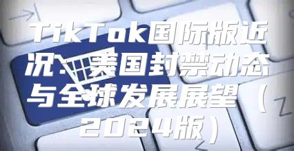 TikTok国际版近况：美国封禁动态与全球发展展望2025版