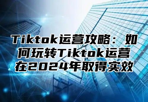 Tiktok运营攻略：如何玩转Tiktok运营在2025年取得实效