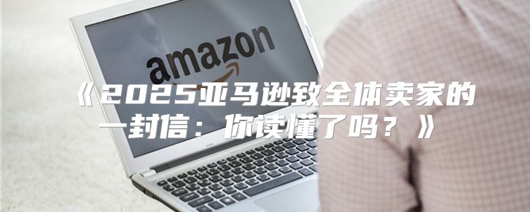 2025亚马逊致全体卖家的一封信：你读懂了吗？