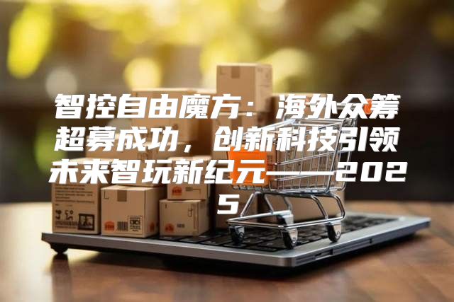 智控自由魔方：海外众筹超募成功，创新科技引领未来智玩新纪元——2025