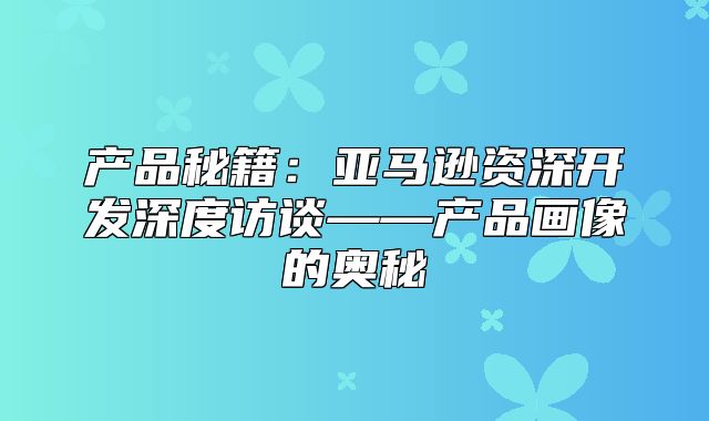 产品秘籍：亚马逊资深开发深度访谈——产品画像的奥秘