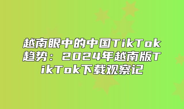 越南眼中的中国TikTok趋势：2025年越南版TikTok下载观察记