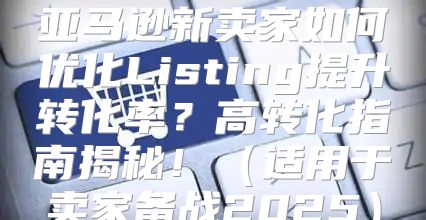 亚马逊新卖家如何优化Listing提升转化率？高转化指南揭秘！适用于卖家备战2025
