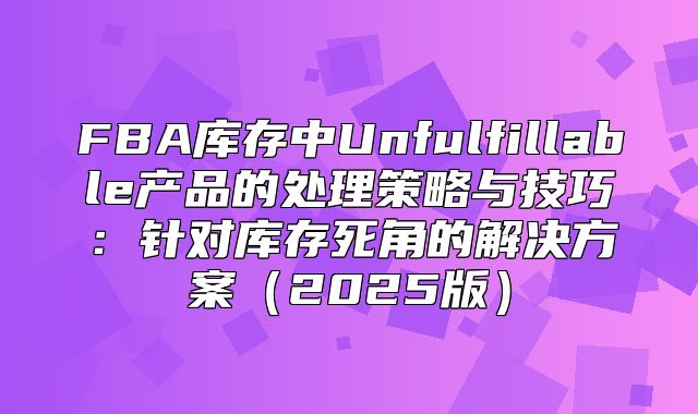 FBA库存中Unfulfillable产品的处理策略与技巧：针对库存死角的解决方案2025版