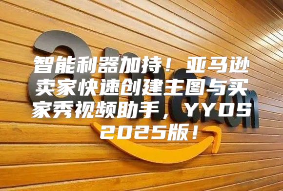 智能利器加持！亚马逊卖家快速创建主图与买家秀视频助手，YYDS 2025版！