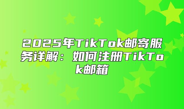 2025年TikTok邮寄服务详解：如何注册TikTok邮箱