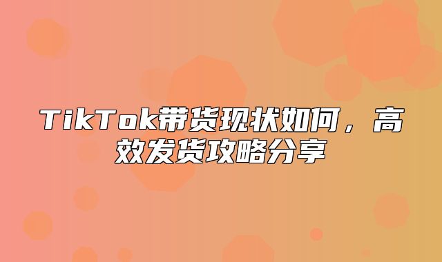 TikTok带货现状如何，高效发货攻略分享