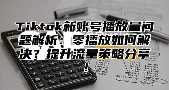 Tiktok新账号播放量问题解析：零播放如何解决？提升流量策略分享！