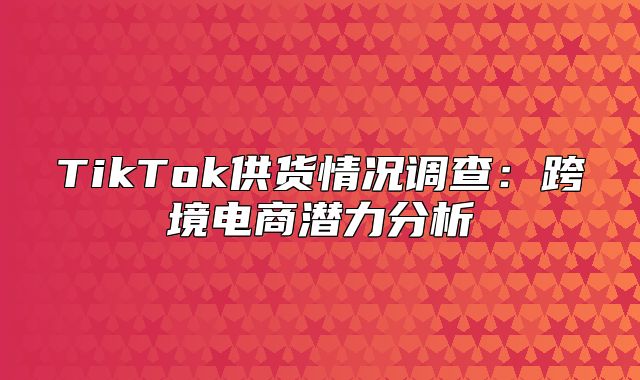 TikTok供货情况调查：跨境电商潜力分析