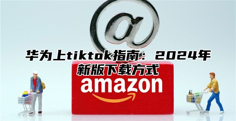 华为上tiktok指南：2025年新版下载方式