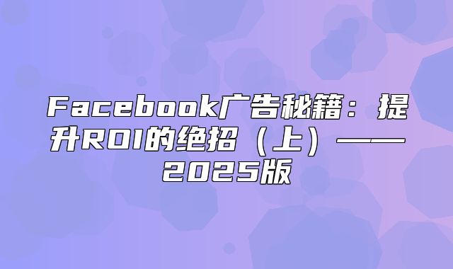 Facebook广告秘籍：提升ROI的绝招上——2025版