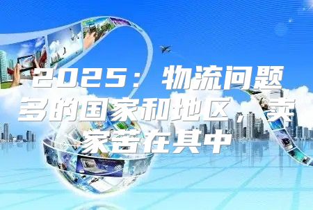 2025物流问题多的国家和地区，卖家苦在其中
