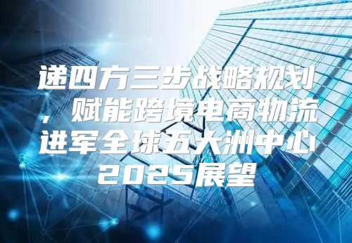 递四方三步战略规划，赋能跨境电商物流进军全球五大洲中心2025展望