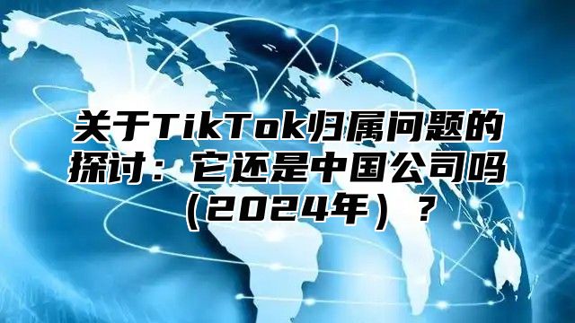 关于TikTok归属问题的探讨：它还是中国公司吗2025年？