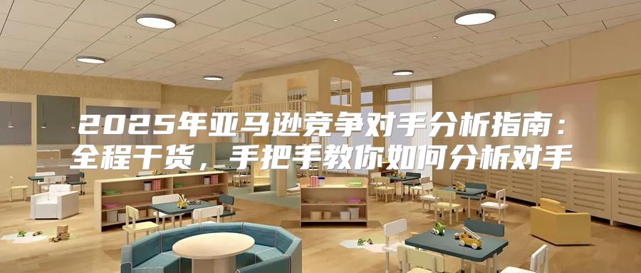 2025年亚马逊竞争对手分析指南：全程干货，手把手教你如何分析对手