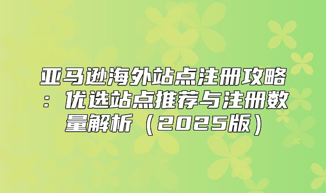 亚马逊海外站点注册攻略：优选站点推荐与注册数量解析2025版