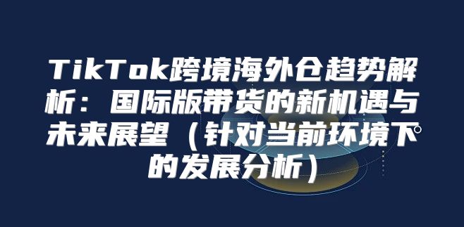TikTok跨境海外仓趋势解析：国际版带货的新机遇与未来展望针对当前环境下的发展分析