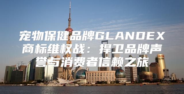 宠物保健品牌GLANDEX商标维权战：捍卫品牌声誉与消费者信赖之旅