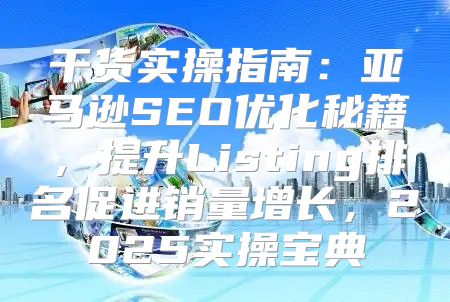 干货实操指南：亚马逊SEO优化秘籍，提升Listing排名促进销量增长，2025实操宝典