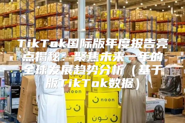 TikTok国际版年度报告亮点揭秘：聚焦未来一年的全球发展趋势分析基于版TikTok数据