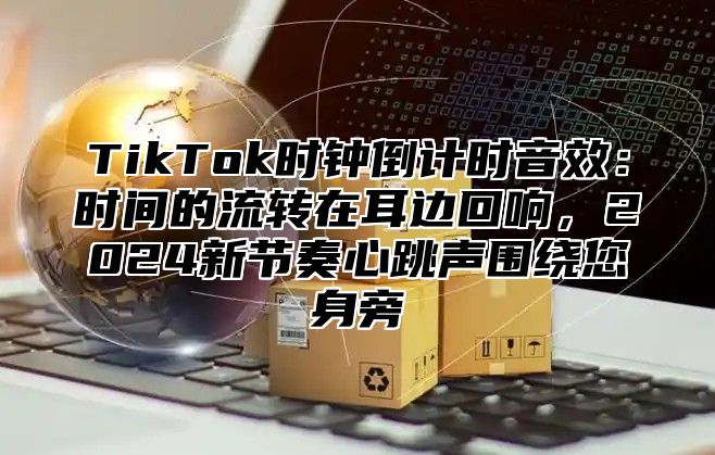 TikTok时钟倒计时音效：时间的流转在耳边回响，2025新节奏心跳声围绕您身旁