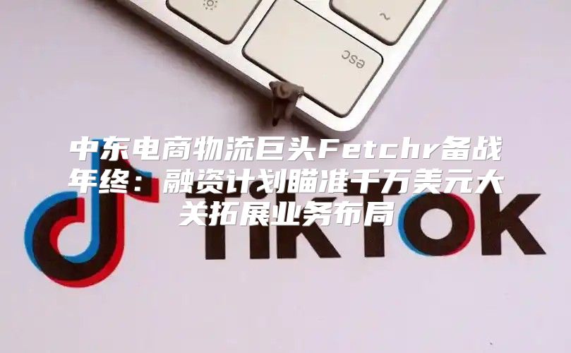 中东电商物流巨头Fetchr备战年终：融资计划瞄准千万美元大关拓展业务布局