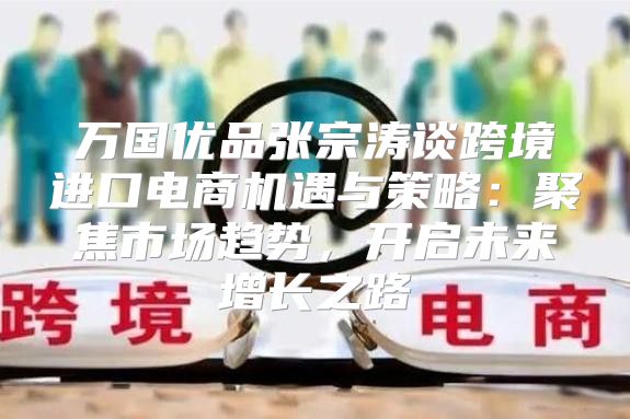 万国优品张宗涛谈跨境进口电商机遇与策略：聚焦市场趋势，开启未来增长之路