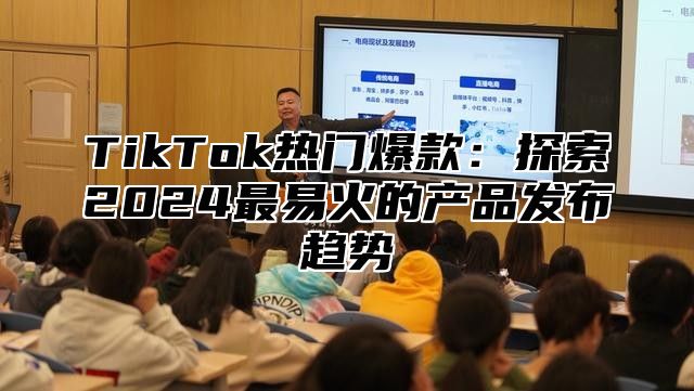 TikTok热门爆款：探索2025最易火的产品发布趋势