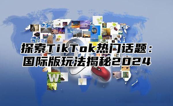 探索TikTok热门话题：国际版玩法揭秘2025