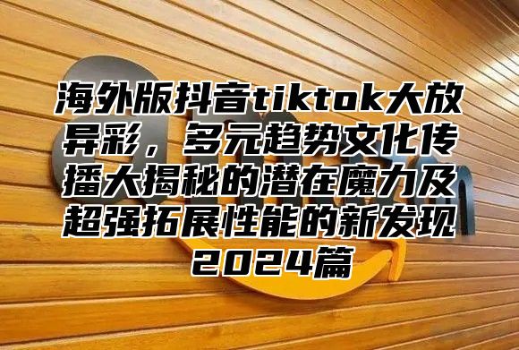 海外版抖音tiktok大放异彩，多元趋势文化传播大揭秘的潜在魔力及超强拓展性能的新发现 2025篇