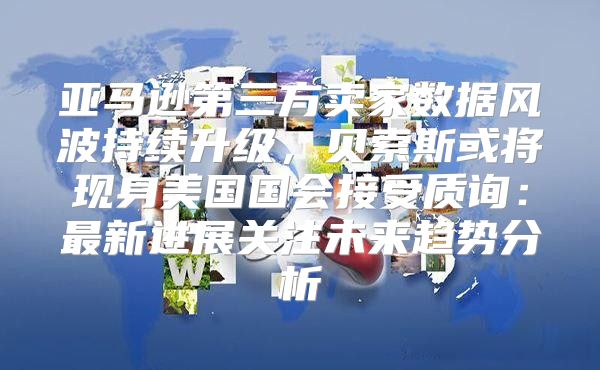 亚马逊第三方卖家数据风波持续升级，贝索斯或将现身美国国会接受质询：最新进展关注未来趋势分析