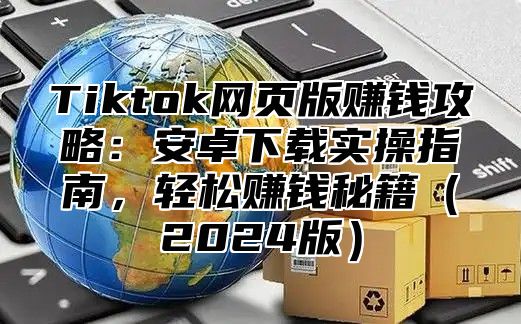 Tiktok网页版赚钱攻略：安卓下载实操指南，轻松赚钱秘籍2025版