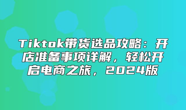 Tiktok带货选品攻略：开店准备事项详解，轻松开启电商之旅，2025版
