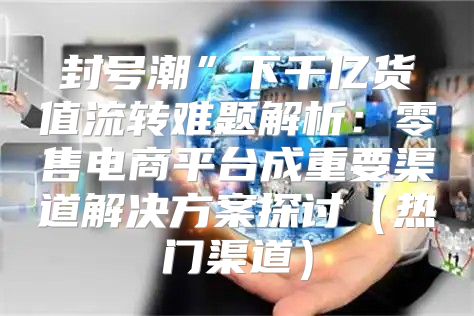 封号潮”下千亿货值流转难题解析：零售电商平台成重要渠道解决方案探讨热门渠道