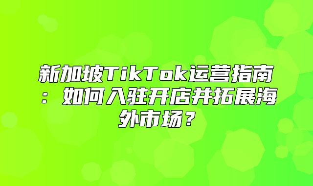 新加坡TikTok运营指南：如何入驻开店并拓展海外市场？