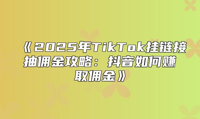 2025年TikTok挂链接抽佣金攻略：抖音如何赚取佣金