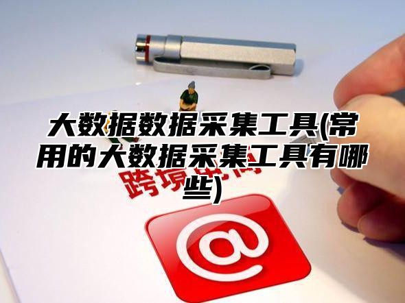 大数据数据采集工具(常用的大数据采集工具有哪些)