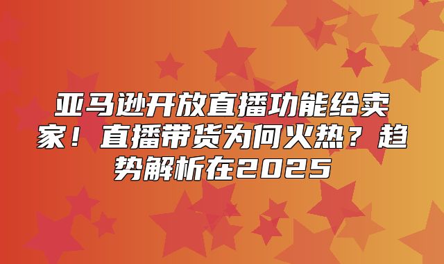 亚马逊开放直播功能给卖家！直播带货为何火热？趋势解析在2025