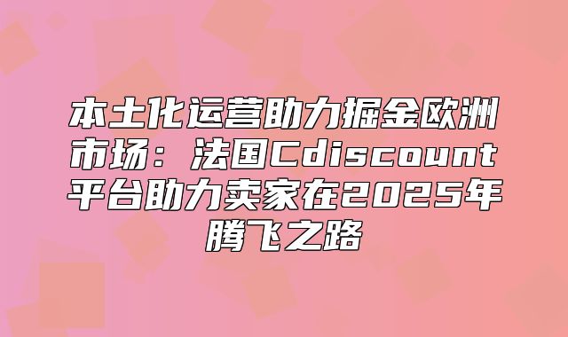 本土化运营助力掘金欧洲市场：法国Cdiscount平台助力卖家在2025年腾飞之路