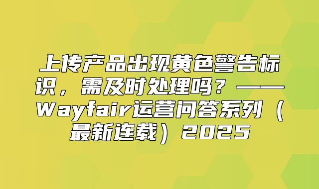 上传产品出现黄色警告标识，需及时处理吗？——Wayfair运营问答系列最新连载2025