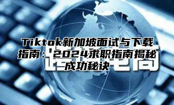 Tiktok新加坡面试与下载指南：2025求职指南揭秘成功秘诀