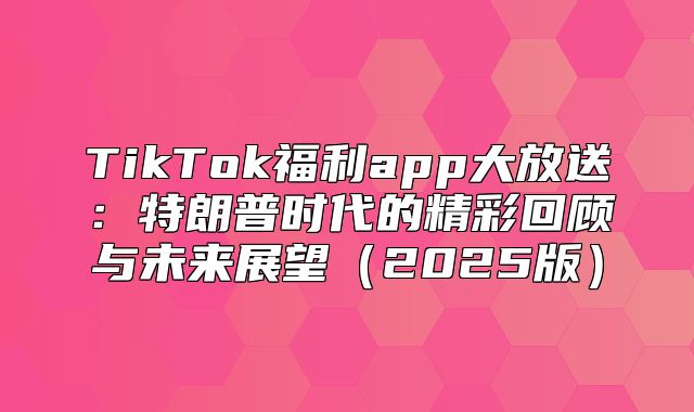 TikTok福利app大放送：特朗普时代的精彩回顾与未来展望2025版