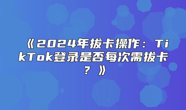 2025年拔卡操作：TikTok登录是否每次需拔卡？