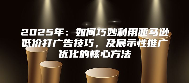 2025年：如何巧妙利用亚马逊低价打广告技巧，及展示性推广优化的核心方法