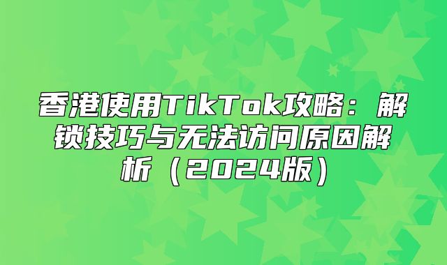 香港使用TikTok攻略：解锁技巧与无法访问原因解析2025版