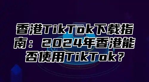 香港TikTok下载指南：2025年香港能否使用TikTok？