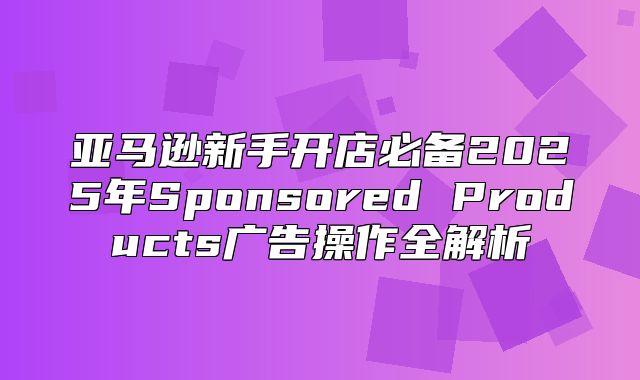 亚马逊新手开店必备2025年Sponsored Products广告操作全解析