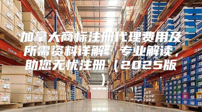 加拿大商标注册代理费用及所需资料详解：专业解读，助您无忧注册2025版