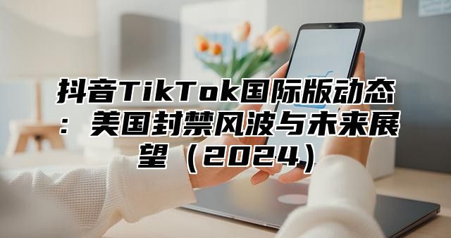 抖音TikTok国际版动态：美国封禁风波与未来展望2025