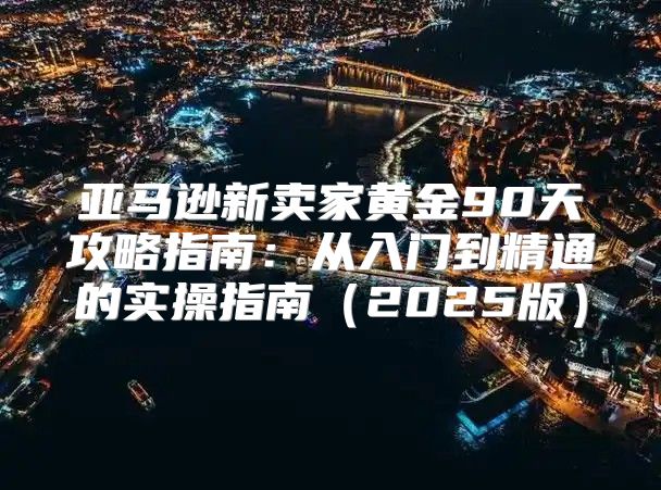 亚马逊新卖家黄金90天攻略指南：从入门到精通的实操指南2025版